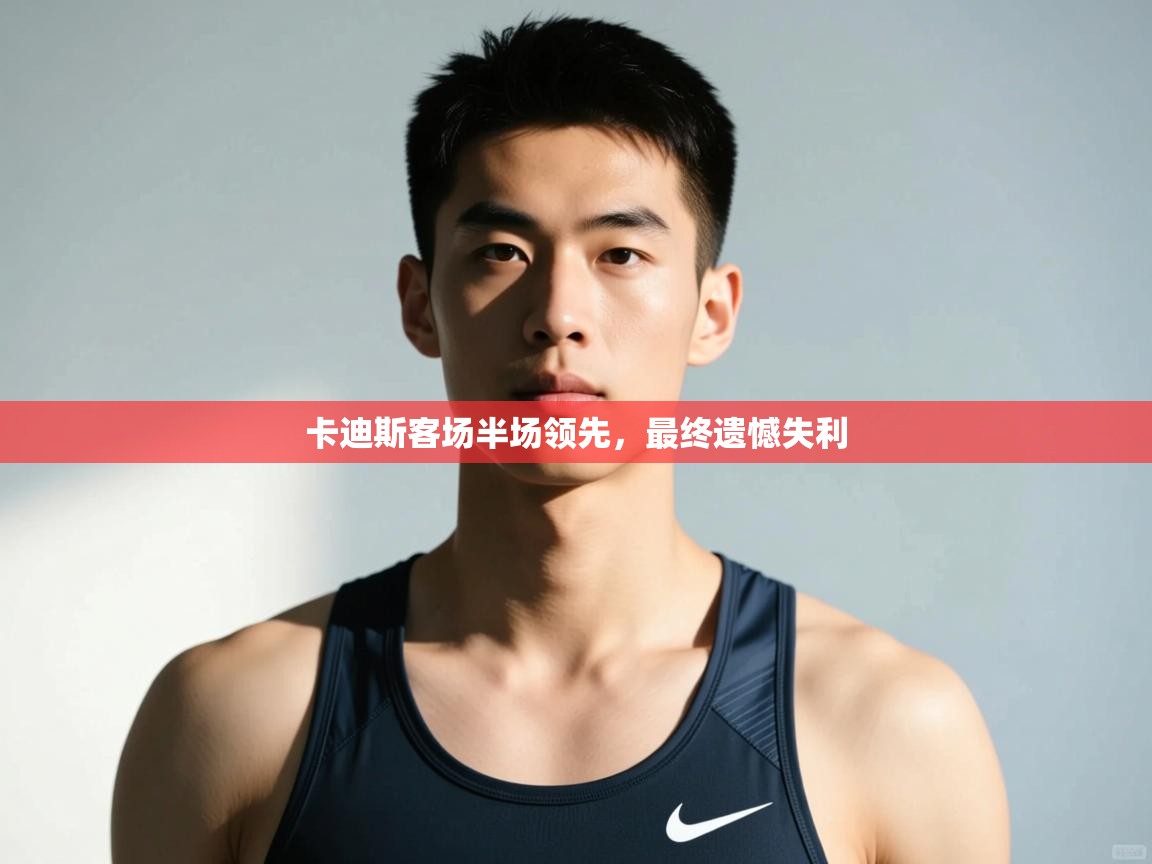 开云体育登录入口网址-卡迪斯客场半场领先,最终遗憾失利 第1张