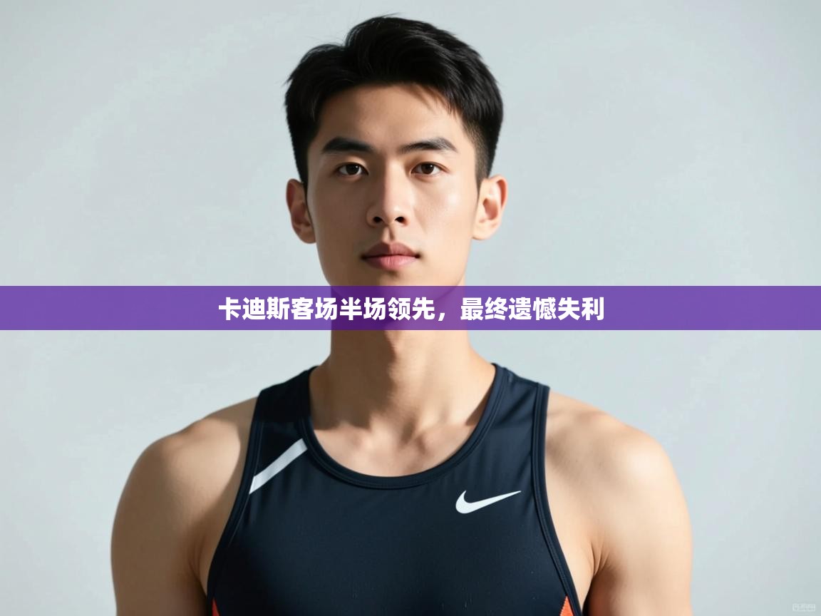 开云体育登录入口网址-卡迪斯客场半场领先,最终遗憾失利 第2张